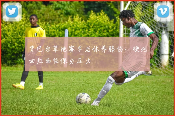 贾巴尔草地赛季后休养膝伤，硬地回归面临保分压力