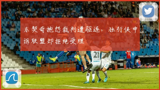 东契奇抱怨裁判遭驱逐，独行侠申诉联盟却拒绝受理